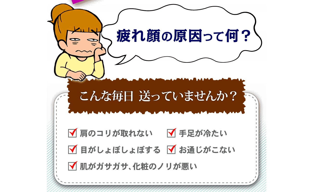 疲れ顔の原因って何？こんな毎日送っていませんか？肩のコリが取れない、手足が冷たい、目がしょぼしょぼする、お通じがこない、肌がガサガサ、化粧のノリが悪い…