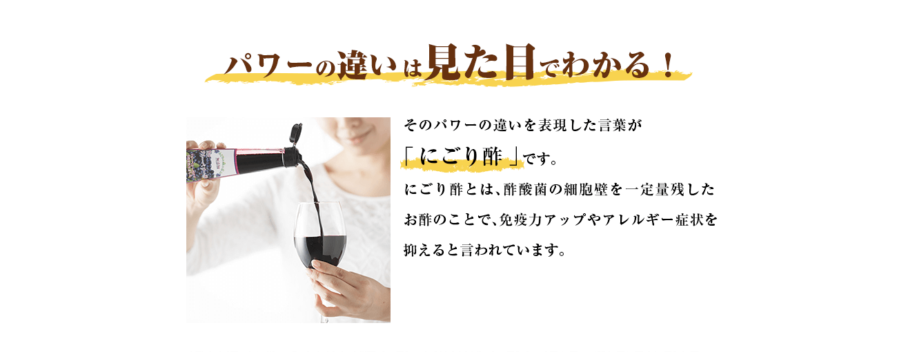 パワーの違いは見た目でわかる！そのパワーの違いを表現した言葉が「 にごり酢 」です。にごり酢とは、酢酸菌の細胞壁を一定量残したお酢のことで免疫力アップやアレルギー症状を抑えると言われています。
