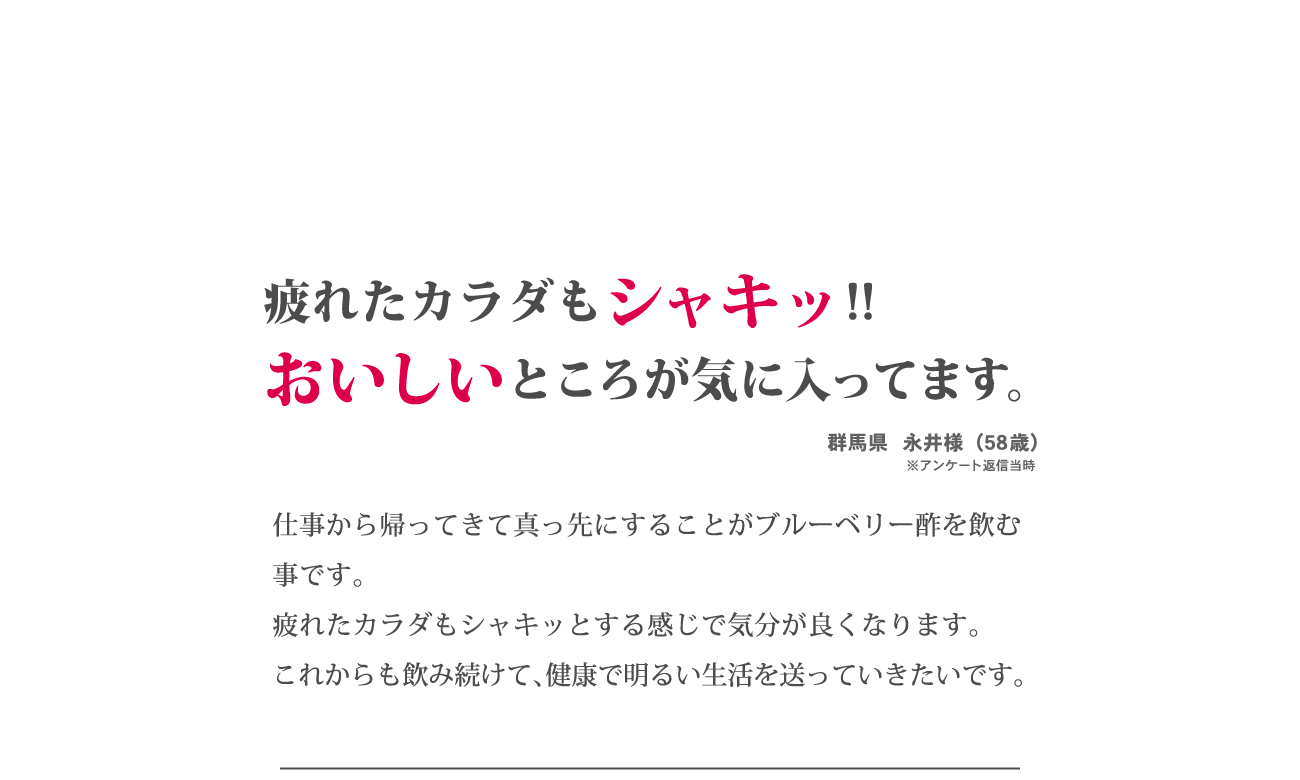 「疲れたカラダもシャキッ！！おいしいところが気に入ってます。」仕事から帰ってきて真っ先にすることがブルーベリー酢を飲むことです。疲れたカラダもシャキッとする感じで気分が良くなります。これからも飲み続けて、健康で明るい生活を送っていきたいです。群馬県　永井様（58歳）