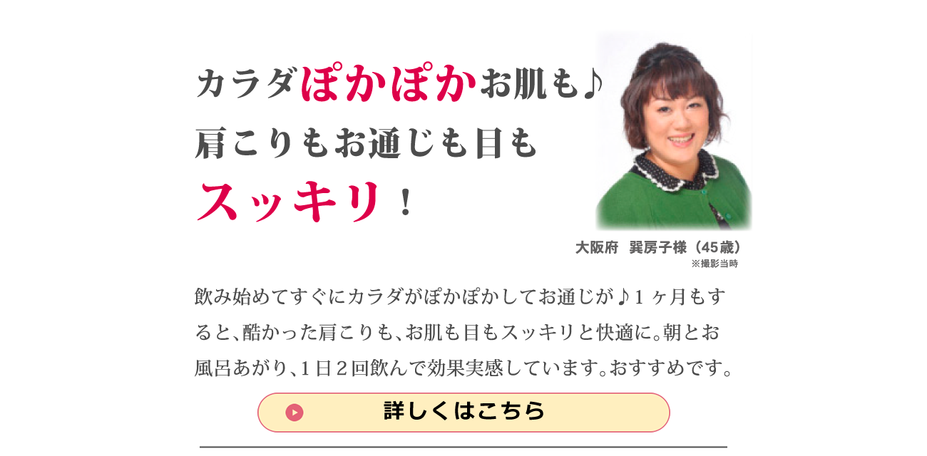 「カラダぽかぽか、お肌も♪肩こりもお通じも目もスッキリ！」飲み始めてすぐにカラダがぽかぽかとしてきてお通じが♪1ヶ月すると、酷かった肩こりも、お肌も目もスッキリと快適に。朝とお風呂上がり、1日2回飲んで効果実感しています。おすすめです。大阪府　巽房子様（45歳）