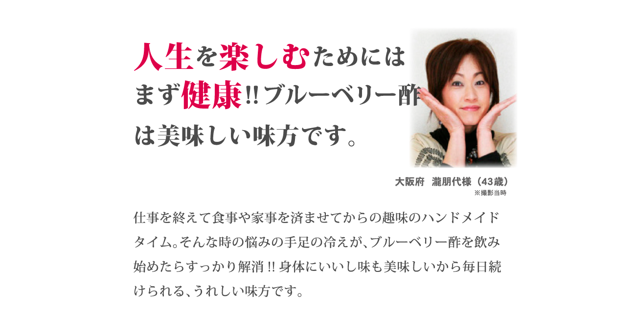 「人生を楽しむためにはまず健康！！ブルーベリー酢は美味しい味方です」仕事を終えて食事や家事を済ませてからの趣味のハンドメイドタイム。そんな時の悩みの手足の冷えが、ブルーベリー酢を飲み始めたらすっかり解消！！身体にいいし味も美味しいから毎日続けられる、うれしい味方です。